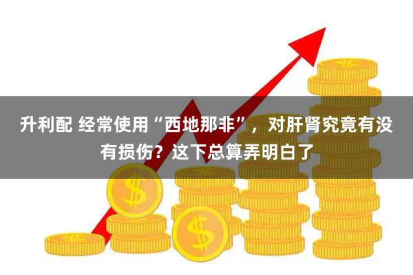 升利配 经常使用“西地那非”，对肝肾究竟有没有损伤？这下总算弄明白了