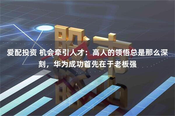 爱配投资 机会牵引人才：高人的领悟总是那么深刻，华为成功首先在于老板强