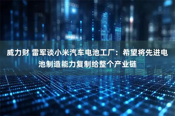 威力财 雷军谈小米汽车电池工厂：希望将先进电池制造能力复制给整个产业链