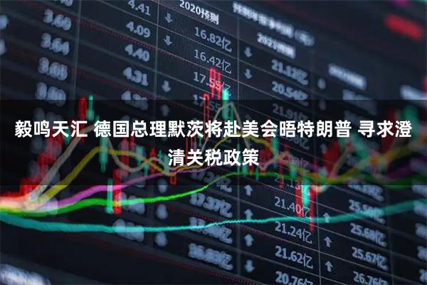 毅鸣天汇 德国总理默茨将赴美会晤特朗普 寻求澄清关税政策