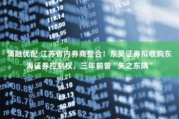 涌融优配 江苏省内券商整合！东吴证券拟收购东海证券控制权，三年前曾“失之东隅”