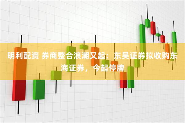 明利配资 券商整合浪潮又起：东吴证券拟收购东海证券，今起停牌