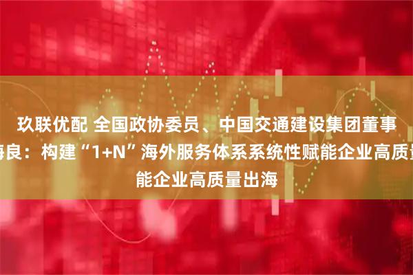 玖联优配 全国政协委员、中国交通建设集团董事长宋海良：构建“1+N”海外服务体系系统性赋能企业高质量出海