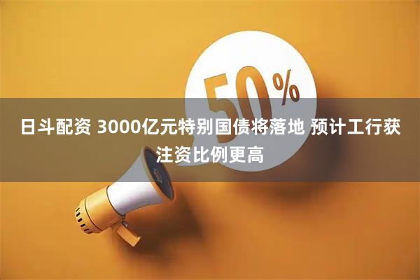 日斗配资 3000亿元特别国债将落地 预计工行获注资比例更高