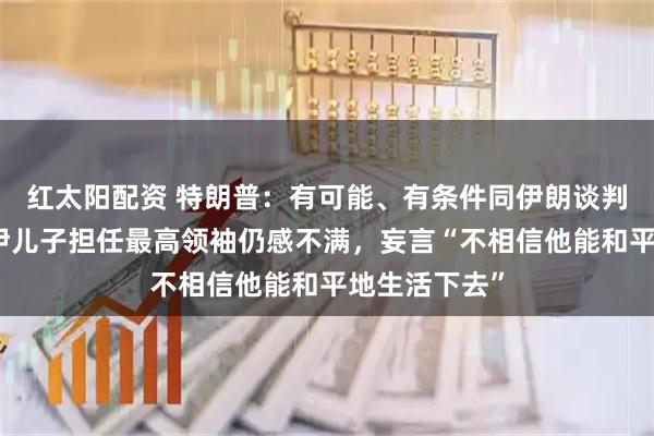 红太阳配资 特朗普：有可能、有条件同伊朗谈判，对哈梅内伊儿子担任最高领袖仍感不满，妄言“不相信他能和平地生活下去”