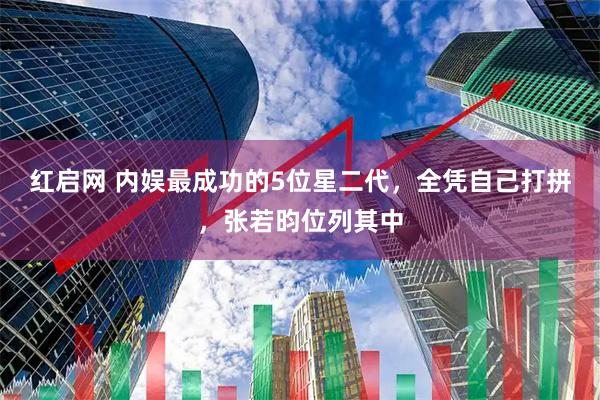 红启网 内娱最成功的5位星二代，全凭自己打拼，张若昀位列其中