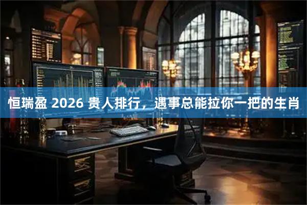 恒瑞盈 2026 贵人排行，遇事总能拉你一把的生肖