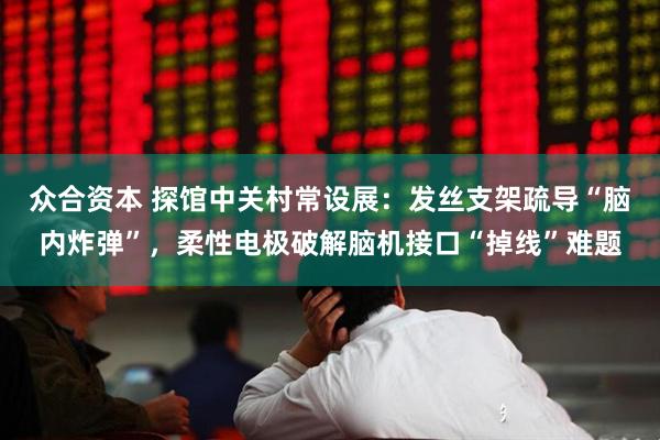 众合资本 探馆中关村常设展：发丝支架疏导“脑内炸弹”，柔性电极破解脑机接口“掉线”难题