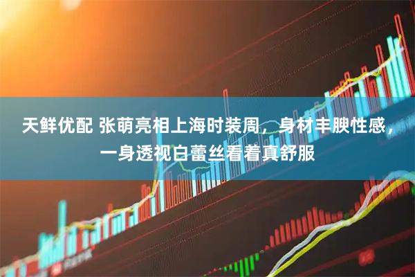天鲜优配 张萌亮相上海时装周，身材丰腴性感，一身透视白蕾丝看着真舒服