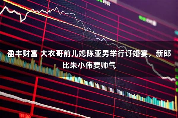 盈丰财富 大衣哥前儿媳陈亚男举行订婚宴，新郎比朱小伟要帅气