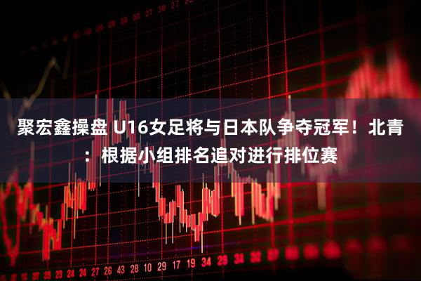 聚宏鑫操盘 U16女足将与日本队争夺冠军！北青：根据小组排名追对进行排位赛